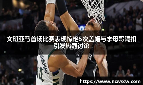 文班亚马首场比赛表现惊艳5次盖帽与字母哥隔扣引发热烈讨论